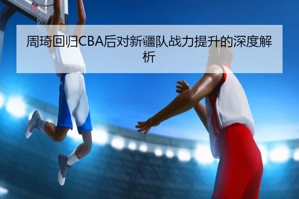 周琦回归CBA后对新疆队战力提升的深度解析